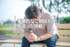 衝撃的なご相談から始まった挑戦